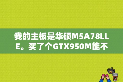 我的主板是华硕M5A78LLE。买了个GTX950M能不能配？华硕950m i5 笔记本