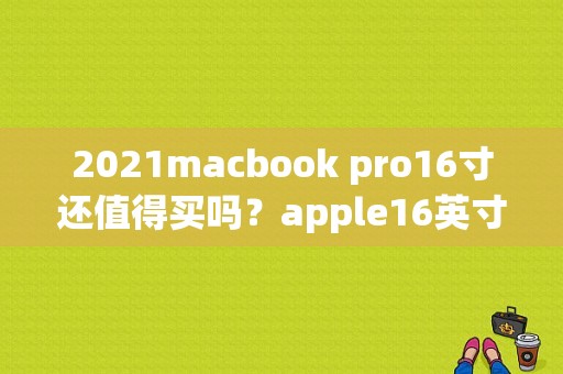 2021macbook pro16寸还值得买吗？apple16英寸什么时候上市