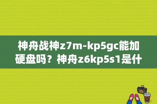 神舟战神z7m-kp5gc能加硬盘吗？神舟z6kp5s1是什么模具