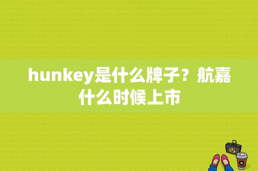 hunkey是什么牌子？航嘉什么时候上市-图1